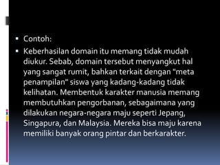  Contoh:
 Keberhasilan domain itu memang tidak mudah
  diukur. Sebab, domain tersebut menyangkut hal
  yang sangat rumit, bahkan terkait dengan "meta
  penampilan" siswa yang kadang-kadang tidak
  kelihatan. Membentuk karakter manusia memang
  membutuhkan pengorbanan, sebagaimana yang
  dilakukan negara-negara maju seperti Jepang,
  Singapura, dan Malaysia. Mereka bisa maju karena
  memiliki banyak orang pintar dan berkarakter.
 