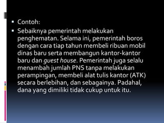  Contoh:
 Sebaiknya pemerintah melakukan
 penghematan. Selama ini, pemerintah boros
 dengan cara tiap tahun membeli ribuan mobil
 dinas baru serta membangun kantor-kantor
 baru dan guest house. Pemerintah juga selalu
 menambah jumlah PNS tanpa melakukan
 perampingan, membeli alat tulis kantor (ATK)
 secara berlebihan, dan sebagainya. Padahal,
 dana yang dimiliki tidak cukup untuk itu.
 