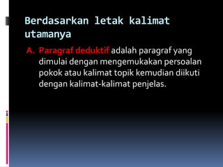 Berdasarkan letak kalimat
utamanya
A. Paragraf deduktif adalah paragraf yang
   dimulai dengan mengemukakan persoalan
   pokok atau kalimat topik kemudian diikuti
   dengan kalimat-kalimat penjelas.
 