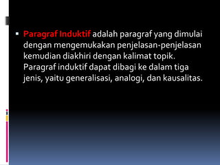  Paragraf Induktif adalah paragraf yang dimulai
  dengan mengemukakan penjelasan-penjelasan
  kemudian diakhiri dengan kalimat topik.
  Paragraf induktif dapat dibagi ke dalam tiga
  jenis, yaitu generalisasi, analogi, dan kausalitas.
 