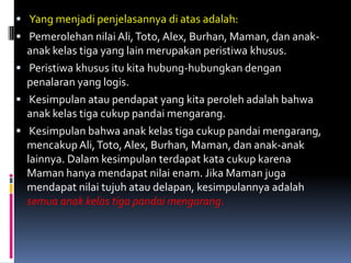  Yang menjadi penjelasannya di atas adalah:
 Pemerolehan nilai Ali, Toto, Alex, Burhan, Maman, dan anak-
  anak kelas tiga yang lain merupakan peristiwa khusus.
 Peristiwa khusus itu kita hubung-hubungkan dengan
  penalaran yang logis.
 Kesimpulan atau pendapat yang kita peroleh adalah bahwa
  anak kelas tiga cukup pandai mengarang.
 Kesimpulan bahwa anak kelas tiga cukup pandai mengarang,
  mencakup Ali, Toto, Alex, Burhan, Maman, dan anak-anak
  lainnya. Dalam kesimpulan terdapat kata cukup karena
  Maman hanya mendapat nilai enam. Jika Maman juga
  mendapat nilai tujuh atau delapan, kesimpulannya adalah
  semua anak kelas tiga pandai mengarang.
 