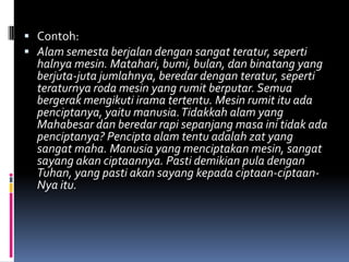  Contoh:
 Alam semesta berjalan dengan sangat teratur, seperti
  halnya mesin. Matahari, bumi, bulan, dan binatang yang
  berjuta-juta jumlahnya, beredar dengan teratur, seperti
  teraturnya roda mesin yang rumit berputar. Semua
  bergerak mengikuti irama tertentu. Mesin rumit itu ada
  penciptanya, yaitu manusia. Tidakkah alam yang
  Mahabesar dan beredar rapi sepanjang masa ini tidak ada
  penciptanya? Pencipta alam tentu adalah zat yang
  sangat maha. Manusia yang menciptakan mesin, sangat
  sayang akan ciptaannya. Pasti demikian pula dengan
  Tuhan, yang pasti akan sayang kepada ciptaan-ciptaan-
  Nya itu.
 