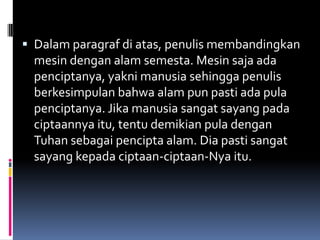  Dalam paragraf di atas, penulis membandingkan
  mesin dengan alam semesta. Mesin saja ada
  penciptanya, yakni manusia sehingga penulis
  berkesimpulan bahwa alam pun pasti ada pula
  penciptanya. Jika manusia sangat sayang pada
  ciptaannya itu, tentu demikian pula dengan
  Tuhan sebagai pencipta alam. Dia pasti sangat
  sayang kepada ciptaan-ciptaan-Nya itu.
 