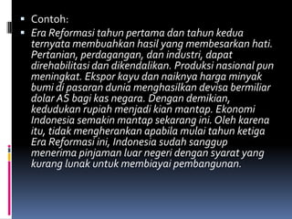  Contoh:
 Era Reformasi tahun pertama dan tahun kedua
  ternyata membuahkan hasil yang membesarkan hati.
  Pertanian, perdagangan, dan industri, dapat
  direhabilitasi dan dikendalikan. Produksi nasional pun
  meningkat. Ekspor kayu dan naiknya harga minyak
  bumi di pasaran dunia menghasilkan devisa bermiliar
  dolar AS bagi kas negara. Dengan demikian,
  kedudukan rupiah menjadi kian mantap. Ekonomi
  Indonesia semakin mantap sekarang ini. Oleh karena
  itu, tidak mengherankan apabila mulai tahun ketiga
  Era Reformasi ini, Indonesia sudah sanggup
  menerima pinjaman luar negeri dengan syarat yang
  kurang lunak untuk membiayai pembangunan.
 