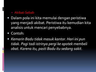  Akibat-Sebab
 Dalam pola ini kita memulai dengan peristiwa
  yang menjadi akibat. Peristiwa itu kemudian kita
  analisis untuk mencari penyebabnya.
 Contoh:
 Kemarin Badu tidak masuk kantor. Hari ini pun
  tidak. Pagi tadi istrinya pergi ke apotek membeli
  obat. Karena itu, pasti Badu itu sedang sakit.
 