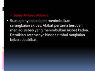  Sebab-Akibat-1 Akibat-2
 Suatu penyebab dapat menimbulkan
 serangkaian akibat. Akibat pertama berubah
 menjadi sebab yang menimbulkan akibat kedua.
 Demikian seterusnya hingga timbul rangkaian
 beberapa akibat.
 
