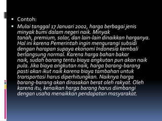  Contoh:
 Mulai tanggal 17 Januari 2002, harga berbagai jenis
  minyak bumi dalam negeri naik. Minyak
  tanah, premium, solar, dan lain-lain dinaikkan harganya.
  Hal ini karena Pemerintah ingin mengurangi subsidi
  dengan harapan supaya ekonomi Indonesia kembali
  berlangsung normal. Karena harga bahan bakar
  naik, sudah barang tentu biaya angkutan pun akan naik
  pula. Jika biaya angkutan naik, harga barang-barang
  pasti akan ikut naik karena biaya tambahan untuk
  transportasi harus diperhitungkan. Naiknya harga
  barang-barang akan dirasakan berat oleh rakyat. Oleh
  karena itu, kenaikan harga barang harus diimbangi
  dengan usaha menaikkan pendapatan masyarakat.
 