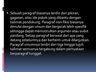  Sebuah paragraf biasanya terdiri dari pikiran,
  gagasan, atau ide pokok yang dibantu dengan
  kalimat pendukung. Paragraf non-fiksi biasanya
  dimulai dengan umum dan bergerak lebih spesifik
  sehingga dapat memunculkan argumen atau sudut
  pandang. Setiap paragraf berawal dari apa yang
  datang sebelumnya dan berhenti untuk dilanjutkan.
  Paragraf umumnya terdiri dari tiga hingga tujuh
  kalimat semuanya tergabung dalam pernyataan
  berparagraf tunggal.
 