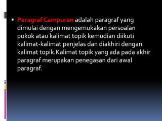  Paragraf Campuran adalah paragraf yang
 dimulai dengan mengemukakan persoalan
 pokok atau kalimat topik kemudian diikuti
 kalimat-kalimat penjelas dan diakhiri dengan
 kalimat topik.Kalimat topik yang ada pada akhir
 paragraf merupakan penegasan dari awal
 paragraf.
 