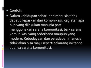  Contoh:
 Dalam kehidupan sehari-hari manusia tidak
  dapat dilepaskan dari komunikasi. Kegiatan apa
  pun yang dilakukan manusia pasti
  menggunakan sarana komunikasi, baik sarana
  komunikasi yang sederhana maupun yang
  modern. Kebudayaan dan peradaban manusia
  tidak akan bisa maju seperti sekarang ini tanpa
  adanya sarana komunikasi.
 