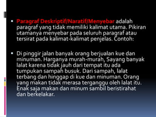  Paragraf Deskriptif/Naratif/Menyebar adalah
  paragraf yang tidak memiliki kalimat utama. Pikiran
  utamanya menyebar pada seluruh paragraf atau
  tersirat pada kalimat-kalimat penjelas. Contoh:

 Di pinggir jalan banyak orang berjualan kue dan
  minuman. Harganya murah-murah, Sayang banyak
  lalat karena tidak jauh dari tempat itu ada
  tumpukan sampah busuk. Dari sampah, lalat
  terbang dan hinggap di kue dan minuman. Orang
  yang makan tidak merasa terganggu oleh lalat itu.
  Enak saja makan dan minum sambil beristirahat
  dan berkelakar.
 