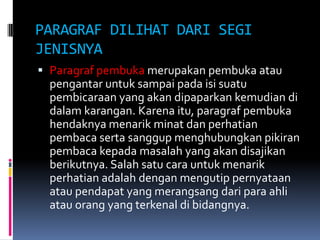 PARAGRAF DILIHAT DARI SEGI
JENISNYA
 Paragraf pembuka merupakan pembuka atau
  pengantar untuk sampai pada isi suatu
  pembicaraan yang akan dipaparkan kemudian di
  dalam karangan. Karena itu, paragraf pembuka
  hendaknya menarik minat dan perhatian
  pembaca serta sanggup menghubungkan pikiran
  pembaca kepada masalah yang akan disajikan
  berikutnya. Salah satu cara untuk menarik
  perhatian adalah dengan mengutip pernyataan
  atau pendapat yang merangsang dari para ahli
  atau orang yang terkenal di bidangnya.
 