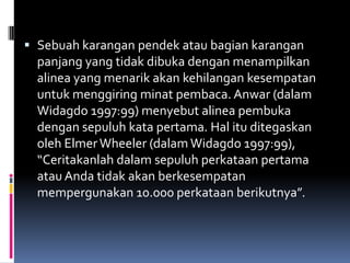  Sebuah karangan pendek atau bagian karangan
  panjang yang tidak dibuka dengan menampilkan
  alinea yang menarik akan kehilangan kesempatan
  untuk menggiring minat pembaca. Anwar (dalam
  Widagdo 1997:99) menyebut alinea pembuka
  dengan sepuluh kata pertama. Hal itu ditegaskan
  oleh Elmer Wheeler (dalam Widagdo 1997:99),
  “Ceritakanlah dalam sepuluh perkataan pertama
  atau Anda tidak akan berkesempatan
  mempergunakan 10.000 perkataan berikutnya”.
 
