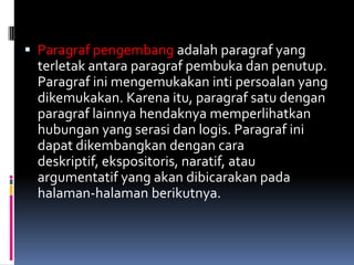  Paragraf pengembang adalah paragraf yang
 terletak antara paragraf pembuka dan penutup.
 Paragraf ini mengemukakan inti persoalan yang
 dikemukakan. Karena itu, paragraf satu dengan
 paragraf lainnya hendaknya memperlihatkan
 hubungan yang serasi dan logis. Paragraf ini
 dapat dikembangkan dengan cara
 deskriptif, ekspositoris, naratif, atau
 argumentatif yang akan dibicarakan pada
 halaman-halaman berikutnya.
 