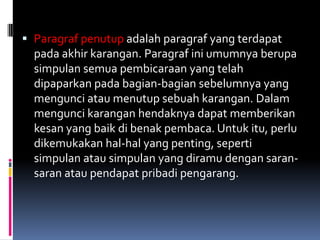  Paragraf penutup adalah paragraf yang terdapat
  pada akhir karangan. Paragraf ini umumnya berupa
  simpulan semua pembicaraan yang telah
  dipaparkan pada bagian-bagian sebelumnya yang
  mengunci atau menutup sebuah karangan. Dalam
  mengunci karangan hendaknya dapat memberikan
  kesan yang baik di benak pembaca. Untuk itu, perlu
  dikemukakan hal-hal yang penting, seperti
  simpulan atau simpulan yang diramu dengan saran-
  saran atau pendapat pribadi pengarang.
 