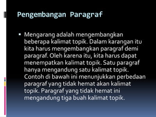 Pengembangan Paragraf

 Mengarang adalah mengembangkan
 beberapa kalimat topik. Dalam karangan itu
 kita harus mengembangkan paragraf demi
 paragraf. Oleh karena itu, kita harus dapat
 menempatkan kalimat topik. Satu paragraf
 hanya mengandung satu kalimat topik.
 Contoh di bawah ini menunjukkan perbedaan
 paragraf yang tidak hemat akan kalimat
 topik. Paragraf yang tidak hemat ini
 mengandung tiga buah kalimat topik.
 