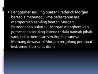  Penggemar seruling buatan Frederick Morgan
  bersedia menunggu lima belas tahun asal
  memperoleh seruling buatan Morgan.
  Pertengahan bulan Juli Morgan menghentikan
  pemesanan seruling karena terlalu banyak pihak
  yang telah memesan seruling buatannya.
  Memang dewasa ini Morgan tergolong pembuat
  instrumen tiup kelas dunia
 