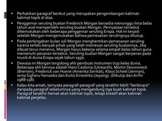    Perhatikan paragraf berikut yang merupakan pengembangan kalimat-
    kalimat topik di atas.
   Penggemar seruling buatan Frederick Morgan bersedia menunggu lima belas
    tahun asal memperoleh seruling buatan Morgan. Pernyataan tersebut
    dikemukakan oleh beberapa penggemar seruling Eropa. Hal ini terjadi
    setelah Morgan mengemukakan bahwa pemesanan serulingnya ditutup.
   Pada pertengahan bulan Juli Morgan menghentikan pemesanan seruling
    karena terlalu banyak pihak yang telah memesan seruling buatannya. Jika
    dibuat terus menerus, Morgan harus bekerja selama empat belas tahun guna
    memenuhi pesanan tersebut. Seruling buatan Morgan sangat berperan pada
    musik di dunia Eropa sejak tahun 1950.
   Dewasa ini Morgan tergolong ahli pembuat instrumen tiup kelas dunia.
    Beberapa ahli lainnya adalah Hans Caolsma (Utreacth), Mortin Skovroneck
    (Bremen), Frederick van Huene (Amerika Serikat), Klaus Scheel (Jerman),
    serta Sighoru Yamaoka dan Kuito Kinoshito (Jepang). (Dikutip dari Arifin
    1988:138).
   Kalau kita amati, ternyata paragraf-paragraf yang terakhir lebih “berbicara”
    daripada paragraf sebelumnya yang mengandung tiga buah kalimat topik.
    Paragraf terakhir hemat akan kalimat topik, tetapi kreatif akan kalimat-
    kalimat penjelas.
 