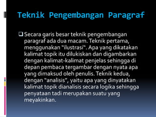Teknik Pengembangan Paragraf

 Secara garis besar teknik pengembangan
  paragraf ada dua macam. Teknik pertama,
  menggunakan “ilustrasi“. Apa yang dikatakan
  kalimat topik itu dilukiskan dan digambarkan
  dengan kalimat-kalimat penjelas sehingga di
  depan pembaca tergambar dengan nyata apa
  yang dimaksud oleh penulis. Teknik kedua,
  dengan “analisis”, yaitu apa yang dinyatakan
  kalimat topik dianalisis secara logika sehingga
  penyataan tadi merupakan suatu yang
  meyakinkan.
 