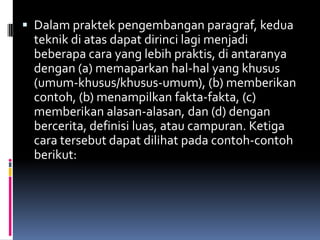  Dalam praktek pengembangan paragraf, kedua
 teknik di atas dapat dirinci lagi menjadi
 beberapa cara yang lebih praktis, di antaranya
 dengan (a) memaparkan hal-hal yang khusus
 (umum-khusus/khusus-umum), (b) memberikan
 contoh, (b) menampilkan fakta-fakta, (c)
 memberikan alasan-alasan, dan (d) dengan
 bercerita, definisi luas, atau campuran. Ketiga
 cara tersebut dapat dilihat pada contoh-contoh
 berikut:
 