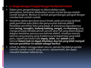  b. Pengembangan Paragraf dengan Pemberian Contoh
 Dalam jenis pengembangan ini dikemukakan suatu
  pernyataan, kemudian disebutkan rincian-rincian berupa contoh-
  contoh kongkret. Berikut ini contoh pengembangan paragraf dengan
  memberikan contoh-contoh:
 Kesalahan dalam penulisan karya ilmiah, pada umumnya terletak
  pada pemilihan kata (diksi) dan penyusunan kalimat efektif.
  Kesalahan pemilihan kata yang tepat, di antaranya digunakannya
  kata sering, mungkin, kadang-kadang, sangat, danmemang yang
  mengarah pada ketidakyakinan penulis akan hal yang dikemukakan.
  Adapun kesalahan penyusunan kalimat efektif, misalnya menulis
  kalimat yang panjang yang di dalamnya terdapat kata yang tidak
  perlu, seperti penulisan kata dapat, telah, dan adalah pada
  kalimat Dalam bab ini dapat dituliskan dua hal yang telah menjadi
  temuan penelitian ini adalah sebagai berikut.
 Untuk itu dalam menggunakan cara ini, penulis hendaknya pandai
  memilih contoh-contoh yang umum, representatif, dan dapat
  mewakili keadaan sebenarnya.
 