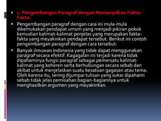  c. Pengembangan Paragraf dengan Menampilkan Fakta-
  Fakta
 Pengembangan paragraf dengan cara ini mula-mula
  dikemukakan pendapat umum yang menjadi pikiran pokok
  kemudian kalimat-kalimat penjelas yang merupakan fakta-
  fakta yang meyakinkan pendapat tersebut. Berikut ini contoh
  pengembangan paragraf dengan cara tersebut:
 Banyak ilmuwan Indonesia yang tidak dapat menggunakan
  paragraf secara efektif. Kagagalan ini terjadi karena tidak
  dipahaminya fungsi paragraf sebagai pemersatu kalimat-
  kalimat yang koheren serta berhubungan secara sebab dan
  akibat untuk menjelaskan suatu kesatuan gagasan atau tema.
  Oleh karena itu, sering dijumpai tulisan yang sukar dipahami
  sebab tidak jelas pemisahan bagian-bagiannya untuk
  menghasilkan argumen yang meyakinkan.
 