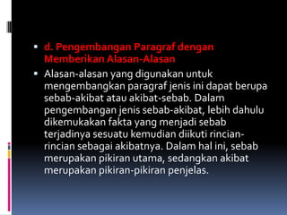  d. Pengembangan Paragraf dengan
  Memberikan Alasan-Alasan
 Alasan-alasan yang digunakan untuk
  mengembangkan paragraf jenis ini dapat berupa
  sebab-akibat atau akibat-sebab. Dalam
  pengembangan jenis sebab-akibat, lebih dahulu
  dikemukakan fakta yang menjadi sebab
  terjadinya sesuatu kemudian diikuti rincian-
  rincian sebagai akibatnya. Dalam hal ini, sebab
  merupakan pikiran utama, sedangkan akibat
  merupakan pikiran-pikiran penjelas.
 