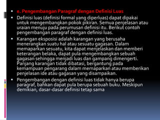  e. Pengembangan Paragraf dengan Definisi Luas
 Definisi luas (definisi formal yang diperluas) dapat dipakai
  untuk mengembangkan pokok pikiran. Semua penjelasan atau
  uraian menuju pada perumusan definisi itu. Berikut contoh
  pengembangan paragraf dengan definisi luas.
 Karangan eksposisi adalah karangan yang berusaha
  menerangkan suatu hal atau sesuatu gagasan. Dalam
  memaparkan sesuatu, kita dapat menjelaskan dan memberi
  keterangan belaka, dapat pula mengembangkan sebuah
  gagasan sehingga menjadi luas dan gampang dimengerti.
  Panjang karangan tidak dibatasi, bergantung pada
  kemampuan pengarang dalam memaparkan atau memberikan
  penjelasan ide atau gagasan yang disampaikan.
 Pengembangan dengan definisi luas tidak hanya berupa
  paragraf, bahkan dapat pula berupa sebuah buku. Meskipun
  demikian, dasar-dasar definisi tetap sama
 