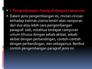  f. Pengembangan Paragraf dengan Campuran
 Dalam jenis pengembangan ini, rincian-rincian
  terhadap kalimat utama terdiri atas campuran
  dari dua atau lebih cara pengembangan
  paragraf. Jadi, misalnya terdapat campuran
  umum-khusus dengan sebab akibat, sebab-
  akibat dengan perbandingan, contoh-contoh
  dengan perbandingan, dan sebagainya. Berikut
  contoh pengembangan paragraf jenis ini.
 