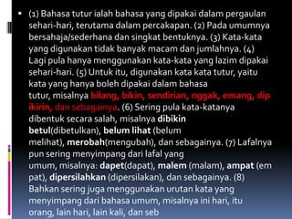  (1) Bahasa tutur ialah bahasa yang dipakai dalam pergaulan
  sehari-hari, terutama dalam percakapan. (2) Pada umumnya
  bersahaja/sederhana dan singkat bentuknya. (3) Kata-kata
  yang digunakan tidak banyak macam dan jumlahnya. (4)
  Lagi pula hanya menggunakan kata-kata yang lazim dipakai
  sehari-hari. (5) Untuk itu, digunakan kata kata tutur, yaitu
  kata yang hanya boleh dipakai dalam bahasa
  tutur, misalnya bilang, bikin, sendirian, nggak, emang, dip
  ikirin, dan sebagainya. (6) Sering pula kata-katanya
  dibentuk secara salah, misalnya dibikin
  betul(dibetulkan), belum lihat (belum
  melihat), merobah(mengubah), dan sebagainya. (7) Lafalnya
  pun sering menyimpang dari lafal yang
  umum, misalnya: dapet(dapat), malem (malam), ampat (em
  pat), dipersilahkan (dipersilakan), dan sebagainya. (8)
  Bahkan sering juga menggunakan urutan kata yang
  menyimpang dari bahasa umum, misalnya ini hari, itu
  orang, lain hari, lain kali, dan seb
 