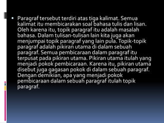  Paragraf tersebut terdiri atas tiga kalimat. Semua
  kalimat itu membicarakan soal bahasa tulis dan lisan.
  Oleh karena itu, topik paragraf itu adalah masalah
  bahasa. Dalam tulisan-tulisan lain kita juga akan
  menjumpai topik paragraf yang lain pula. Topik-topik
  paragraf adalah pikiran utama di dalam sebuah
  paragraf. Semua pembicaraan dalam paragraf itu
  terpusat pada pikiran utama. Pikiran utama itulah yang
  menjadi pokok pembicaraan. Karena itu, pikiran utama
  disebut juga gagasan pokok di dalam sebuah paragraf.
  Dengan demikian, apa yang menjadi pokok
  pembicaraan dalam sebuah paragraf itulah topik
  paragraf.
 