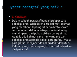 Syarat paragraf yang baik :

 a. Kesatuan
 Dalam sebuah paragraf hanya terdapat satu
  pokok pikiran. Oleh karena itu, kalimat-kalimat
  yang membentuk paragraf perlu ditata secara
  cermat agar tidak ada satu pun kalimat yang
  menyimpang dari pokok pikiran paragraf itu.
  Apabila ada kalimat yang menyimpang dari
  pokok pikiran atau ide pokok paragraf itu, maka
  paragraf itu menjadi tidak padu dan tidak utuh.
  Kalimat yang menyimpang itu harus dikeluarkan
  dari paragraf.
 