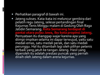  Perhatikan paragraf di bawah ini.
 Jateng sukses. Kata-kata ini meluncur gembira dari
  pelatih regu Jateng, selesai pertandingan final
  Kejurnas Tenis Minggu malam di Gedung Olah Raga
  Jatidiri Semarang. Kota Semarang terdapat di
  pantai utara pulau Jawa, ibu kota propinsi Jateng.
  Pernyataan itu dianggap wajar karena apa yang
  diimpi-impikan selama ini dapar terwujud, yaitu satu
  medali emas, satu medali perak, dan satu medali
  perunggu. Hal itu ditambah lagi oleh pilihan petenis
  terbaik yang jatuh ke tangan Jateng. Hasil yang
  diperoleh itu adalah prestasi puncak yang pernah
  diraih oleh Jateng dalam arena kejurnas.
 