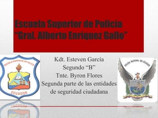 Escuela Superior de Policía
“Gral. Alberto Enríquez Gallo”

           Kdt. Esteven García
               Segundo “B”
            Tnte. Byron Flores
       Segunda parte de las entidades
          de seguridad ciudadana
 