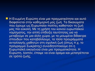 Η Ενωμένη Ευρώπη είναι μια πραγματικότητα και αυτό
  διαφαίνεται στην καθημερινή μας ζωή. Τα δικαιώματα
  που έχουμε ως Ευρωπαίοι πολίτες καθιστούν τη ζωή
  μας πιο εύκολη. Με τη χρήση του κοινού ευρωπαϊκού
  νομίσματος, την απλή επίδειξη ταυτότητας για να
  μεταβούμε σε μια άλλη χώρα, με τα μειωμένα δίδακτρα
  σπουδών που καταβάλλουμε, τα τόσα προγράμματα
  ανταλλαγής μαθητών στη σχολική ζωή (όπως π.χ. το
  πρόγραμμα Σωκράτης) συνειδητοποιούμε ότι η
  Ευρωπαϊκή οικογένεια είναι μια πραγματικότητα. Η
  Ευρώπη, λοιπόν, έπαψε να είναι όραμα και μετατρέπεται
  σε τρόπο ζωής.
 