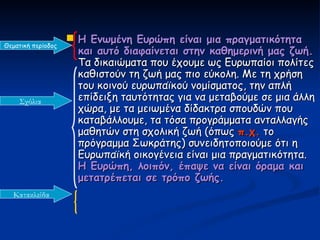  Η Ενωμένη Ευρώπη είναι μια πραγματικότητα
Θεματική περίοδος
                      και αυτό διαφαίνεται στην καθημερινή μας ζωή.
                      Τα δικαιώματα που έχουμε ως Ευρωπαίοι πολίτες
                      καθιστούν τη ζωή μας πιο εύκολη. Με τη χρήση
                      του κοινού ευρωπαϊκού νομίσματος, την απλή
    Σχόλια            επίδειξη ταυτότητας για να μεταβούμε σε μια άλλη
                      χώρα, με τα μειωμένα δίδακτρα σπουδών που
                      καταβάλλουμε, τα τόσα προγράμματα ανταλλαγής
                      μαθητών στη σχολική ζωή (όπως π.χ. το
                      πρόγραμμα Σωκράτης) συνειδητοποιούμε ότι η
                      Ευρωπαϊκή οικογένεια είναι μια πραγματικότητα.
                      Η Ευρώπη, λοιπόν, έπαψε να είναι όραμα και
                      μετατρέπεται σε τρόπο ζωής.
   Κατακλείδα
 