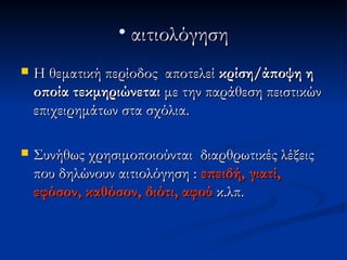 • αιτιολόγηση
   Η θεματική περίοδος αποτελεί κρίση/άποψη η
    οποία τεκμηριώνεται με την παράθεση πειστικών
    επιχειρημάτων στα σχόλια.

   Συνήθως χρησιμοποιούνται διαρθρωτικές λέξεις
    που δηλώνουν αιτιολόγηση : επειδή, γιατί,
    εφόσον, καθόσον, διότι, αφού κ.λπ.
 