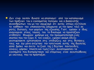  Δεν είναι λοιπόν δυνατό να απαλλαγεί από τον καταλογισμό
  των πράξεών του ο εγκληματίας πολέμου και ο βασανιστής
  συνανθρώπων του με τον ισχυρισμό ότι αυτός απλώς εξετέλεσε
  το καθήκον του υπακούοντας (σύμφωνα με τον όρκο του) σε
  ρητές διαταγές των φορέων της εξουσίας. Γιατί, εφόσον ο ίδιος
  αναγνώρισε στους ταγούς του το δικαίωμα να προστάζουν
  οτιδήποτε θεωρούν χρήσιμο για την πραγματοποίηση ενός
  σκοπού που τον ξέρει ή τον εικάζει, εφόσον ακόμη έδειξε
  ανεπιφύλακτη εμπιστοσύνη στις επιδιώξεις και στις θελήσεις
  τους και όχι μόνο ανέχτηκε την ταπείνωση αυτής της δουλείας
  αλλά βρήκε και άνετο το ζυγό της ( δέχτηκε παντοειδείς
  εύνοιες, χάρηκε πλούτη και τιμές) έχει συναποφασίσει τα
  εγκλήματα που διαπράχτηκαν και επομένως είναι συνυπεύθυνος
  με εκείνους που τα πρόσταξαν.
 