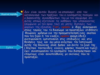  Δεν είναι λοιπόν δυνατό να απαλλαγεί από τον
Θεματική περίοδος     καταλογισμό των πράξεών του ο εγκληματίας πολέμου και
                      ο βασανιστής συνανθρώπων του με τον ισχυρισμό ότι
                      αυτός απλώς εξετέλεσε το καθήκον του υπακούοντας
                      (σύμφωνα με τον όρκο του) σε ρητές διαταγές των
                      φορέων της εξουσίας. Γιατί, εφόσον ο ίδιος αναγνώρισε
                      στους ταγούς του το δικαίωμα να προστάζουν οτιδήποτε
                       θεωρούν χρήσιμο για την πραγματοποίηση ενός σκοπού
                      που τον ξέρει ή τον εικάζει, εφόσον ακόμη έδειξε
                      ανεπιφύλακτη εμπιστοσύνη στις επιδιώξεις και στις
                      θελήσεις τους και όχι μόνο ανέχτηκε την ταπείνωση
                      αυτής της δουλείας αλλά βρήκε και άνετο το ζυγό της
    Σχόλια            ( δέχτηκε παντοειδείς εύνοιες, χάρηκε πλούτη και τιμές)
                      έχει συναποφασίσει τα εγκλήματα που διαπράχτηκαν και
                      επομένως είναι συνυπεύθυνος με εκείνους που τα
                      πρόσταξαν.
 