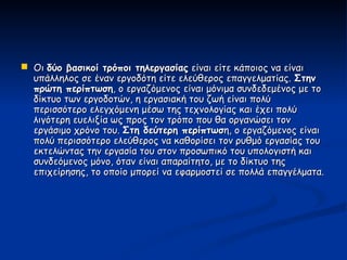  Οι δύο βασικοί τρόποι τηλεργασίας είναι είτε κάποιος να είναι
  υπάλληλος σε έναν εργοδότη είτε ελεύθερος επαγγελματίας. Στην
  πρώτη περίπτωση, ο εργαζόμενος είναι μόνιμα συνδεδεμένος με το
  δίκτυο των εργοδοτών, η εργασιακή του ζωή είναι πολύ
  περισσότερο ελεγχόμενη μέσω της τεχνολογίας και έχει πολύ
  λιγότερη ευελιξία ως προς τον τρόπο που θα οργανώσει τον
  εργάσιμο χρόνο του. Στη δεύτερη περίπτωση, ο εργαζόμενος είναι
  πολύ περισσότερο ελεύθερος να καθορίσει τον ρυθμό εργασίας του
  εκτελώντας την εργασία του στον προσωπικό του υπολογιστή και
  συνδεόμενος μόνο, όταν είναι απαραίτητο, με το δίκτυο της
  επιχείρησης, το οποίο μπορεί να εφαρμοστεί σε πολλά επαγγέλματα.
 