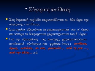 • Σύγκριση αντίθεση
   Στη θεματική περίοδο παρουσιάζονται οι δύο όροι της
    σύγκρισης - αντίθεσης.
   Στα σχόλια εξηγούνται τα χαρακτηριστικά του α΄ όρου
    και ύστερα τα διαφορετικά χαρακτηριστικά του β΄ όρου.
   Για την εξασφάλιση της συνοχής, χρησιμοποιούνται
    αντιθετικοί σύνδεσμοι και φράσεις όπως : αντίθετα,
    όμως, ωστόσο, αν και, μολονότι , από τη μια …,
    από την άλλη… κ.ά.
 