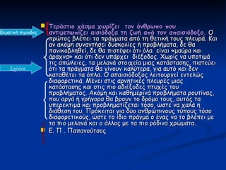  Τεράστιο χάσμα χωρίζει τον άνθρωπο που
Θεματική περίοδος     αντιμετωπίζει αισιόδοξα τη ζωή από τον απαισιόδοξο. Ο
                      πρώτος βλέπει τα πράγματα από τη θετική τους πλευρά. Και
                      αν ακόμη συναντήσει δυσκολίες ή προβλήματα, δε θα
                      πανικοβληθεί, δε θα πιστέψει ότι όλα είναι «μαύρα και
                      άραχνα» και ότι δεν υπάρχει διέξοδος. Χωρίς να υποτιμά
                      τις απώλειες, τα μελανά στοιχεία μιας κατάστασης, πιστεύει
    Σχόλια            ότι τα πράγματα θα γίνουν καλύτερα, για αυτό και δεν
                      καταθέτει τα όπλα. Ο απαισιόδοξος λειτουργεί εντελώς
                      διαφορετικά. Μένει στις αρνητικές πλευρές μιας
                      κατάστασης και στις πιο αδιέξοδες πτυχές του
                      προβλήματος. Ακόμη και καθημερινά προβλήματα ρουτίνας,
                      που αργά ή γρήγορα θα βρουν το δρόμο τους, αυτός τα
                      υπερεκτιμά και προβληματίζεται τόσο, ώστε να χαλά η
                      διάθεση του. Πρόκειται για δύο ανθρώπινους τύπους τόσο
                      διαφορετικούς, ώστε το ίδιο πράγμα ο ένας να το βλέπει με
                      τα πιο μελανά και ο άλλος με τα πιο ρόδινα χρώματα.
                     Ε. Π . Παπανούτσος
 