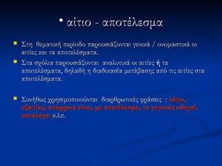 • αίτιο - αποτέλεσμα
   Στη θεματική περίοδο παρουσιάζονται γενικά / ονομαστικά οι
    αιτίες και τα αποτελέσματα.
   Στα σχόλια παρουσιάζονται αναλυτικά οι αιτίες ή τα
    αποτελέσματα, δηλαδή η διαδικασία μετάβασης από τις αιτίες στα
    αποτελέσματα.

   Συνήθως χρησιμοποιούνται διαρθρωτικές φράσεις : λόγω,
    εξαιτίας, απόρροια είναι, με αποτέλεσμα, το γεγονός οδηγεί,
    καταλήγει κ.λπ.
 