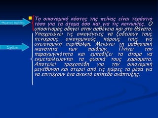  Το οικονομικό κόστος της πείνας είναι τεράστιο
Θεματική περίοδος
                      τόσο για τα άτομα όσο και για τις κοινωνίες. Ο
                      υποσιτισμός οδηγεί στην ασθένεια και στο θάνατο.
                      Υποχρεώνει τις οικογένειες να ξοδεύουν τους
                      πενιχρούς οικονομικούς πόρους τους για
                      υγειονομική περίθαλψη. Μειώνει τη μαθησιακή
   Σχόλια             ικανότητα     των     παιδιών.    Πνίγει     την
                      παραγωγικότητα και εμποδίζει τα άτομα να
                      εκμεταλλεύονται τα φυσικά τους χαρίσματα.
                      Αποτελεί τροχοπέδη για την οικονομική
                      μεγέθυνση και στερεί από τις χώρες τα μέσα για
                      να επιτύχουν ένα ανεκτό επίπεδο ανάπτυξης.
 