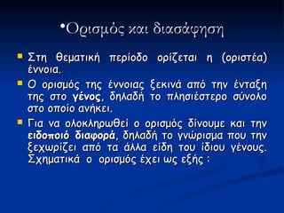 •Ορισμός και διασάφηση
   Στη θεματική περίοδο ορίζεται η (οριστέα)
    έννοια.
   Ο ορισμός της έννοιας ξεκινά από την ένταξη
    της στο γένος, δηλαδή το πλησιέστερο σύνολο
    στο οποίο ανήκει.
   Για να ολοκληρωθεί ο ορισμός δίνουμε και την
    ειδοποιό διαφορά, δηλαδή το γνώρισμα που την
    ξεχωρίζει από τα άλλα είδη του ίδιου γένους.
    Σχηματικά ο ορισμός έχει ως εξής :
 