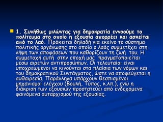  1. Συνήθως μιλώντας για δημοκρατία εννοούμε το
  πολίτευμα στο οποίο η εξουσία απορρέει και ασκείται
  από το λαό. Πρόκειται δηλαδή για εκείνο το σύστημα
  πολιτικής οργάνωσης στο οποίο ο λαός συμμετέχει στη
  λήψη των αποφάσεων που καθορίζουν τη ζωή του. Η
  συμμετοχή αυτή στην εποχή μας πραγματοποιείται
  μέσω αιρετών αντιπροσώπων. Οι τελευταίοι είναι
  υποχρεωμένοι να κινούνται στα πλαίσια των νόμων και
  του δημοκρατικού Συντάγματος, ώστε να αποφεύγεται η
  αυθαιρεσία. Παράλληλα υπάρχουν θεσπισμένοι
  μηχανισμοί ελέγχου (Βουλή, Τύπος, κ.λπ.), ενώ η
  διάκριση των εξουσιών προστατεύει από ενδεχόμενα
  φαινόμενα αυταρχισμού της εξουσίας.
 