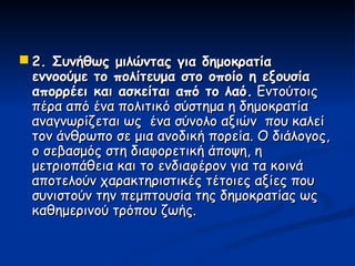  2. Συνήθως μιλώντας για δημοκρατία
  εννοούμε το πολίτευμα στο οποίο η εξουσία
  απορρέει και ασκείται από το λαό. Εντούτοις
  πέρα από ένα πολιτικό σύστημα η δημοκρατία
  αναγνωρίζεται ως ένα σύνολο αξιών που καλεί
  τον άνθρωπο σε μια ανοδική πορεία. Ο διάλογος,
  ο σεβασμός στη διαφορετική άποψη, η
  μετριοπάθεια και το ενδιαφέρον για τα κοινά
  αποτελούν χαρακτηριστικές τέτοιες αξίες που
  συνιστούν την πεμπτουσία της δημοκρατίας ως
  καθημερινού τρόπου ζωής.
 