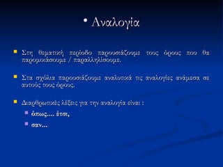 • Αναλογία

   Στη θεματική περίοδο παρουσιάζουμε τους όρους που θα
    παρομοιάσουμε / παραλληλίσουμε.

   Στα σχόλια παρουσιάζουμε αναλυτικά τις αναλογίες ανάμεσα σε
    αυτούς τους όρους.

   Διαρθρωτικές λέξεις για την αναλογία είναι :
      όπως.... έτσι,

      σαν...
 