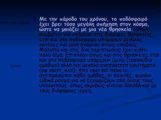    Με την πάροδο του χρόνου, το ποδόσφαιρό
Θεματική περίοδος       έχει βρει τόσο μεγάλη απήχηση στον κόσμο,
                        ώστε να μοιάζει με μια νέα θρησκεία. Όπως
                        συμβαίνει και ανάμεσα στις διάφορες θρησκείες,
                        έτσι και στο ποδόσφαιρο υπάρχουν μεγάλες
                        κόντρες και μίση ανάμεσα στους οπαδούς.
                        Μάλιστα και στις δυο περιπτώσεις έχει χυθεί
                        πολύ αίμα. Επιπλέον όπως και στις θρησκείες έτσι
                        και στο ποδόσφαιρο υπάρχουν ύμνοι (τραγούδια
     Σχόλια             ομάδων) αλλά και μεγάλα αναπάντητα ερωτήματα
                        (οφ σαίντ, κλπ). Από εκεί και πέρα οι
                        αντιπρόσωποι κάθε ομάδας, οι παίκτες, φοράνε
                        ειδικά ρούχα για να ξεχωρίζουν από όλους τους
                        υπόλοιπους, όπως ακριβώς γίνεται δηλαδή και με
                        τους διάφορους ιερείς.
 