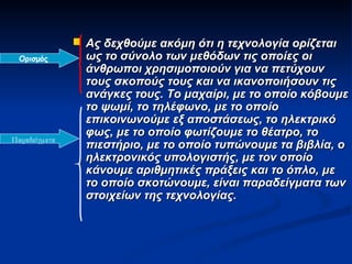  Ας δεχθούμε ακόμη ότι η τεχνολογία ορίζεται
  Ορισμός        ως το σύνολο των μεθόδων τις οποίες οι
                 άνθρωποι χρησιμοποιούν για να πετύχουν
                 τους σκοπούς τους και να ικανοποιήσουν τις
                 ανάγκες τους. Το μαχαίρι, με το οποίο κόβουμε
                 το ψωμί, το τηλέφωνο, με το οποίο
                 επικοινωνούμε εξ αποστάσεως, το ηλεκτρικό
                 φως, με το οποίο φωτίζουμε το θέατρο, το
Παραδείγματα
                 πιεστήριο, με το οποίο τυπώνουμε τα βιβλία, ο
                 ηλεκτρονικός υπολογιστής, με τον οποίο
                 κάνουμε αριθμητικές πράξεις και το όπλο, με
                 το οποίο σκοτώνουμε, είναι παραδείγματα των
                 στοιχείων της τεχνολογίας.
 